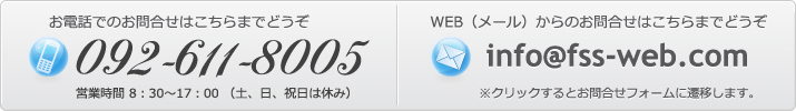 お電話でのお問合せはこちらまでどうぞ 092-611-8005 営業時間 8：30～17：00 （土、日、祝日は休み） WEB（メール）からのお問合せはこちらまでどうぞ info@fss-web.com ※クリックするとお問合せフォームに遷移します。