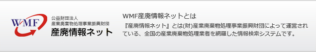 WMF産廃情報ネットとは 『産廃情報ネット』とは(財)産業廃棄物処理事業振興財団によって運営されている、全国の産業廃棄物処理業者を網羅した情報検索システムです。