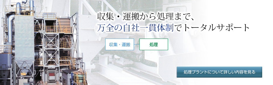 収集・運搬から処理まで、万全の体制でトータルサポート致します。 - 産業廃棄物の収集・運搬から廃棄物処理までを一貫して行い、時間の短縮 、コストの軽減などの効率化を図ります。